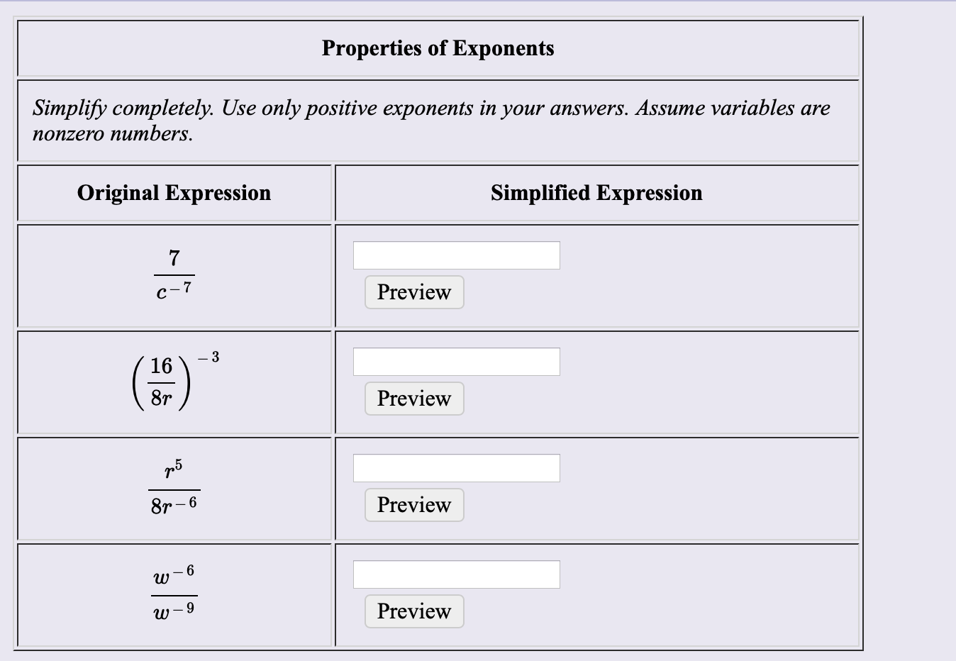 Properties of Exponents
Simplify completely. Use only positive exponents in your answers. Assume variables are
поnzero numbers.
Simplified Expression
Original Expression
7
Preview
c-7
-3
16
8r
Preview
Preview
8r-6
w
Preview
