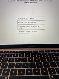 For which one of the following is the enthalpy of the reaction the same as the
enthalpy of formation?
A) H, (9) + F, (g)
-2 HF (g)
B) Ca (s) + ½ 0, (g) → CaO (s)
C) 2 CH,OH (1) + 3 0, (g) → 2 CO, (g) + 4
H,O(g)
D) Sro (s) + CO, (g) →
→ SrCO, (s)
MacBook Air
DI
80
888
F7
F5
F3
F4
F2
&
#3
3
@
$
%
4
5
6
7
8
9
2
P
W
E
R
Y
F
J
K.
D
C
V
B N
