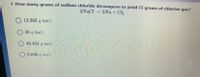 **Question 4: Stoichiometry and Chemical Decomposition**

**Problem Statement:**
Determine how many grams of sodium chloride (NaCl) are required to decompose in order to yield 15 grams of chlorine gas (Cl₂). The decomposition reaction is given by the equation:

\[ 2 \text{NaCl} \rightarrow 2 \text{Na} + \text{Cl}_2 \]

**Options:**
- 12.363 g NaCl
- 30 g NaCl
- 49.453 g NaCl
- 0.846 g NaCl

In this problem, you're asked to calculate the required amount of NaCl that would produce a specified mass of Cl₂, using stoichiometry and the balanced chemical equation provided.