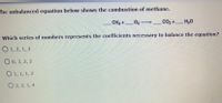 The unbalanced equation below shows the combustion of methane.

\[\_\_ \, \text{CH}_4 + \_\_ \, \text{O}_2 \rightarrow \_\_ \, \text{CO}_2 + \_\_ \, \text{H}_2\text{O}\]

Which series of numbers represents the coefficients necessary to balance the equation?

- ( ) 1, 2, 1, 2
- ( ) 0, 3, 2, 2
- ( ) 1, 1, 1, 2
- ( ) 2, 2, 1, 4