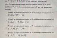 Let A = {1, 2, 3, 4, 5, 6}. Which statement below is true?
(Hint: The equivalence classes of an equivalence relation on A gives a
partition of A, or in other words, their union is A and they are pairwise
disjoint.)
There is an equivalence relation on A whose equivalence classes are:
O {1,2},{3,5},{6}.
There is an equivalence relation on A whose equivalence classes are:
{1,2, 3}, {3, 5}, {4, 6}.
There is an equivalence relation on A whose equivalence classes are:
O {1,2,3}, {5},{5,6}.
There is an equivalence relation on A whose equivalence classes are:
{1,2, 3}, {5}, {4,6}.
