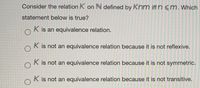 Consider the relation K on N defined by Knm iff n <m.Which
statement below is true?
K is an equivalence relation.
K is not an equivalence relation because it is not reflexive.
K is not an equivalence relation because it is not symmetric.
K is not an equivalence relation because it is not transitive.
