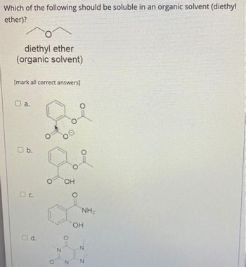 Which of the following should be soluble in an organic solvent (diethyl
ether)?
diethyl ether
(organic solvent)
[mark all correct answers]
☐ a.
□ b.
□ C.
OH
о
OH
NH2
□ d.
N