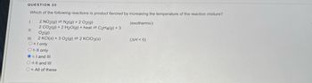 QUESTION 20
Which of the following reactions is product favored by increasing the temperature of the reaction mixture?
2 NO2(g) = N2(g) + 2 O2(g)
(exothermic)
2 CO2(g) + 2 H2O(g) + heat C2H4(g) + 3
O2(g)
2 KCl(s) + 3 O2(g) 2 KCIO3(s)
1.
11.
O a. I only
O b. ll only
Oc. I and III
O d. II and III
Oe. All of these
(ΔΗ < 0)