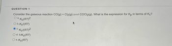 **Question 1**

Consider the gaseous reaction CO(g) + Cl₂(g) ⇌ COCl₂(g). What is the expression for \( K_p \) in terms of \( K_c \)?

- a. \( K_c(RT)^2 \)
- b. \( K_c(RT) \)
- c. \( K_c/(RT)^2 \)
- d. \( 1/(K_c(RT)) \)
- e. \( K_c(RT) \)

*The option marked is c. \( K_c/(RT)^2 \)*

**Explanation:**

This question involves calculating the equilibrium constant \( K_p \) in terms of the equilibrium constant \( K_c \) for the given gaseous reaction. The equation connects these two equilibrium constants using the relation that accounts for the change in the number of moles of gas:

\[ K_p = K_c(RT)^{\Delta n} \]

Where:
- \( R \) is the universal gas constant.
- \( T \) is the temperature in Kelvin.
- \( \Delta n \) is the change in moles of gas between products and reactants.

For the reaction \( CO(g) + Cl_2(g) ⇌ COCl_2(g) \):
- Reactant moles = 1 (CO) + 1 (Cl₂) = 2
- Product moles = 1 (COCl₂)

Thus, \( \Delta n = 1 - 2 = -1 \).

Therefore, \( K_p = K_c/(RT)^1 = K_c/(RT) \).

The correct answer is option c: \( K_c/(RT)^2 \), reflecting the adjustment based on the squared dependence from the change in gas moles.