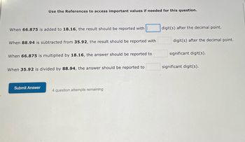 ### Precision and Significant Figures in Mathematical Operations

**Use the References to access important values if needed for this question.**

1. **Addition of Decimal Numbers:**
   When **66.875** is added to **18.16**, the result should be reported with _____ digit(s) after the decimal point.

2. **Subtraction of Decimal Numbers:**
   When **88.94** is subtracted from **35.92**, the result should be reported with _____ digit(s) after the decimal point.

3. **Multiplication of Decimal Numbers:**
   When **66.875** is multiplied by **18.16**, the answer should be reported to _____ significant digit(s).

4. **Division of Decimal Numbers:**
   When **35.92** is divided by **88.94**, the answer should be reported to _____ significant digit(s).

---

**Submit Answer**

*Note: You have **4 question attempts remaining** to complete this section.*

---

**Explanation of Graphs or Diagrams:**
There are no graphs or diagrams depicted in this question set.