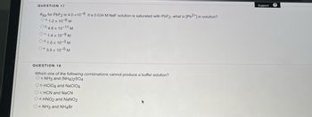 **Question 17**

Ksp for PbF₂ is 4.0 × 10⁻⁸. If a 0.034 M NaF solution is saturated with PbF₂, what is [Pb²⁺] in solution?

a. 1.2 × 10⁻⁶ M  
b. 4.6 × 10⁻¹¹ M  
c. 1.4 × 10⁻⁹ M  
d. 1.0 × 10⁻³ M  
e. 3.5 × 10⁻⁵ M  

---

**Question 18**

Which one of the following combinations cannot produce a buffer solution?

a. NH₃ and (NH₄)₂SO₄  
b. HClO₄ and NaClO₄  
c. HCN and NaCN  
d. HNO₂ and NaNO₂  
e. NH₃ and NH₄Br