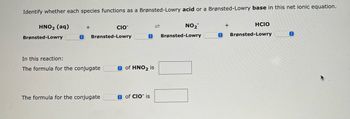 **Net Ionic Equation Analysis**

Identify whether each species functions as a Brønsted-Lowry acid or a Brønsted-Lowry base in this net ionic equation.

\[ \text{HNO}_2 \, (\text{aq}) + \text{ClO}^- \leftrightarrow \text{NO}_2^- + \text{HClO} \]

- **HNO₂ (aq):** \[ \text{Brønsted-Lowry} \, \_\_\_\_\_\_ \]
- **ClO⁻:** \[ \text{Brønsted-Lowry} \, \_\_\_\_\_\_ \]
- **NO₂⁻:** \[ \text{Brønsted-Lowry} \, \_\_\_\_\_\_ \]
- **HClO:** \[ \text{Brønsted-Lowry} \, \_\_\_\_\_\_ \]

**In this reaction:**

The formula for the conjugate \(\_\_\_\_\_\_\) of \(\text{HNO}_2\) is \([ \, \, \, \, \, \, ]\)  
The formula for the conjugate \(\_\_\_\_\_\_\) of \(\text{ClO}^-\) is \([ \, \, \, \, \, \, ]\)  

(Students should fill in the blanks with "acid" or "base" and provide the correct formulas for the conjugate species.)