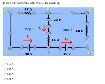 In the circuit below, what is the value of the current I3?
A
25 2
F
○ 0.52 A
○ 0.25 A
○ 0.19 A
○ 0.71 A
O
loop 1
In
가
30 V
2
17
E
20 V
15 Q
loop 2 10 2
{K
10 V
C
D