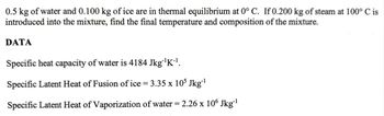 0.5 kg of water and 0.100 kg of ice are in thermal equilibrium at 0° C. If 0.200 kg of steam at 100° C is
introduced into the mixture, find the final temperature and composition of the mixture.
DATA
Specific heat capacity of water is 4184 Jkg¨¹K-1.
Specific Latent Heat of Fusion of ice = 3.35 x 105 Jkg-1
Specific Latent Heat of Vaporization of water = 2.26 x 106 Jkg-1