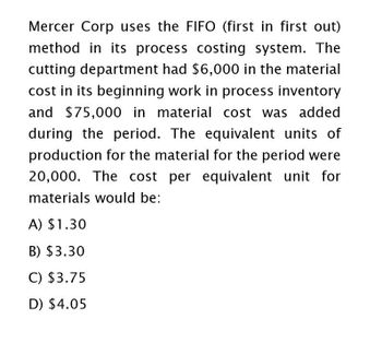 Mercer Corp uses the FIFO (first in first out)
method in its process costing system. The
cutting department had $6,000 in the material
cost in its beginning work in process inventory
and $75,000 in material cost was added
during the period. The equivalent units of
production for the material for the period were
20,000. The cost per equivalent unit for
materials would be:
A) $1.30
B) $3.30
C) $3.75
D) $4.05