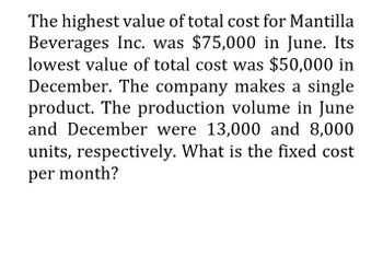 The highest value of total cost for Mantilla
Beverages Inc. was $75,000 in June. Its
lowest value of total cost was $50,000 in
December. The company makes a single
product. The production volume in June
and December were 13,000 and 8,000
units, respectively. What is the fixed cost
per month?