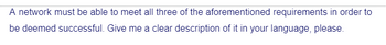 A network must be able to meet all three of the aforementioned requirements in order to
be deemed successful. Give me a clear description of it in your language, please.