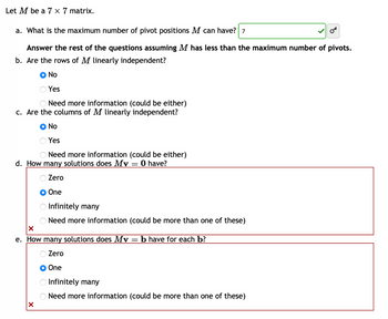 Let M be a 7 x 7 matrix.
a. What is the maximum number of pivot positions M can have? 7
Answer the rest of the questions assuming M has less than the maximum number of pivots.
b. Are the rows of M linearly independent?
No
Yes
O Need more information (could be either)
c. Are the columns of M linearly independent?
No
Yes
Need more information (could be either)
d. How many solutions does Mv 0 have?
Zero
One
=
X
Infinitely many
Need more information (could be more than one of these)
X
e. How many solutions does Mv = b have for each b?
Zero
One
Infinitely many
Need more information (could be more than one of these)