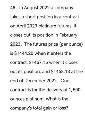 48. In August 2022 a company
takes a short position in a contract
on April 2023 platinum futures. It
closes out its position in February
2023. The futures price (per ounce)
is $1444.20 when it enters the
contract, $1467.16 when it closes
out its position, and $1458.13 at the
end of December 2022. One
contract is for the delivery of 1,500
ounces platinum. What is the
company's total gain or loss?