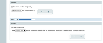 Part 3 of 4
(c) Determine whether to reject Ho.
(Choose one)
Part: 3 / 4
Part 4 of 4
the null hypothesis Ho.
(d) State a conclusion.
There (Choose one)
X
Ś
enough evidence to conclude that the proportion of patch users is greater among European-Americans.
×
Ś