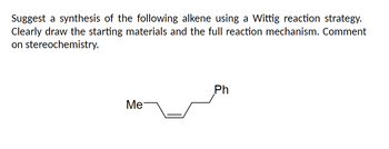 Suggest a synthesis of the following alkene using a Wittig reaction strategy.
Clearly draw the starting materials and the full reaction mechanism. Comment
on stereochemistry.
Me
Ph