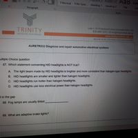 AaBbCcC AaB AaB
1 Normal TNo Spac... Heading 1
Heading 2
Title
Sub
Paragraph
Styles
TRINITY
Level 7, 16-18 Wentworth Street Parramatta NSW 2150
T 02 8897 4212 E info@trinityinstitute.edu.au
INSTITUTE (AUSTRALIA)
www.trinityinstitute.edu.au
ABN 52 607 452 657 | RTO Provider 41310 | Cncos Code 03556F
AURETR032 Diagnose and repair automotive electrical systems
ultiple Choice question
67. Which statement concerning HID headlights is NOT true?
A. The light beam made by HID headlights is brighter and more consistent than halogen-type headlights.
B. HID headlights are smaller and lighter than halogen headlights.
C. HID headlights run hotter than halogen headlights.
D. HID headlights use less electrical power than halogen headlights.
Il in the gap
68. Fog lamps are usually tinted
69. What are adaptive brake lights?
