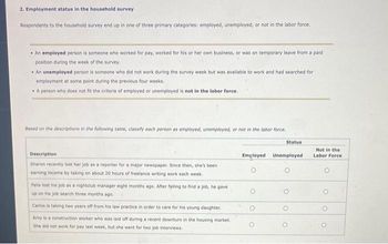 2. Employment status in the household survey
Respondents to the household survey end up in one of three primary categories: employed, unemployed, or not in the labor force.
• An employed person is someone who worked for pay, worked for his or her own business, or was on temporary leave from a paid
position during the week of the survey.
• An unemployed person is someone who did not work during the survey week but was available to work and had searched for
employment at some point during the previous four weeks.
• A person who does not fit the criteria of employed or unemployed is not in the labor force.
Based on the descriptions in the following table, classify each person as employed, unemployed, or not in the labor force.
Description
Sharon recently lost her job as a reporter for a major newspaper. Since then, she's been
earning income by taking on about 20 hours of freelance writing work each week.
Felix lost his job as a nightclub manager eight months ago. After failing to find a job, he gave
up on his job search three months ago.
Carlos is taking two years off from his law practice in order to care for his young daughter.
Amy is a construction worker who was laid off during a recent downturn in the housing market.
She did not work for pay last week, but she went for two job interviews.
Status
Employed Unemployed
O
O
Not in the
Labor Force
O
O