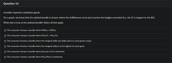 Question 14
Consider imperfect substitute goods.
On a graph, we know that the optimal bundle is chosen where the indifference curve just touches the budget constraint (i.e., the IC is tangent to the BC).
What else is true at the optimal bundle? Select all that apply.
The consumer chooses a bundle where MRSxy = MRTxy.
The consumer chooses a bundle where MUX/Px = MUy/Py.
The consumer chooses a bundle where the marginal utility per dollar spent on each good is equal.
The consumer chooses a bundle where the marginal utility is at it's highest for each good.
The consumer chooses a bundle where price per unit is minimized.
The consumer chooses a bundle where MUX/MUy is maximized.