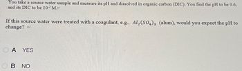 You take a source water sample and measure its pH and dissolved in organic carbon (DIC). You find the pH to be 9.6,
and its DIC to be 10-2 M.<
If this source water were treated with a coagulant, e.g., Al2(SO4)3 (alum), would you expect the pH to
change?
OA YES
B NO