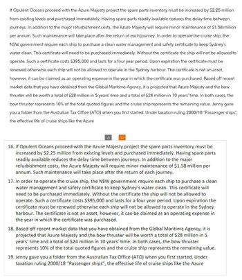 If Opulent Oceans proceed with the Azure Majesty project the spare parts inventory must be increased by $2.25 million
from existing levels and purchased immediately. Having spare parts readily available reduces the delay time between
journeys. In addition to the major refurbishment costs, the Azure Majesty will require minor maintenance of $1.58 million
per annum. Such maintenance will take place after the return of each journey. In order to operate the cruise ship, the
NSW government require each ship to purchase a clean water management and safety certificate to keep Sydney's
water clean. This certificate will need to be purchased immediately. Without the certificate the ship will not be allowed to
operate. Such a certificate costs $395,000 and lasts for a four year period. Upon expiration the certificate must be
renewed otherwise each ship will not be allowed to operate in the Sydney harbour. The certificate is not an asset,
however, it can be claimed as an operating expense in the year in which the certificate was purchased. Based off recent
market data that you have obtained from the Global Maritime Agency, it is projected that Azure Majesty and the bow
thruster will be worth a total of $28 million in 5 years' time and a total of $24 million in 10 years' time. In both cases, the
bow thruster represents 10% of the total quoted figures and the cruise ship represents the remaining value. Jenny gave
you a folder from the Australian Tax Office (ATO) when you first started. Under taxation ruling 2000/18 "Passenger ships",
the effective life of cruise ships like the Azure
c
16. If Opulent Oceans proceed with the Azure Majesty project the spare parts inventory must be
increased by $2.25 million from existing levels and purchased immediately. Having spare parts
readily available reduces the delay time between journeys. In addition to the major
refurbishment costs, the Azure Majesty will require minor maintenance of $1.58 million per
annum. Such maintenance will take place after the return of each journey.
17. In order to operate the cruise ship, the NSW government require each ship to purchase a clean
water management and safety certificate to keep Sydney's water clean. This certificate will
need to be purchased immediately. Without the certificate the ship will not be allowed to
operate. Such a certificate costs $395,000 and lasts for a four year period. Upon expiration the
certificate must be renewed otherwise each ship will not be allowed to operate in the Sydney
harbour. The certificate is not an asset, however, it can be claimed as an operating expense in
the year in which the certificate was purchased.
18. Based off recent market data that you have obtained from the Global Maritime Agency, it is
projected that Azure Majesty and the bow thruster will be worth a total of $28 million in 5
years' time and a total of $24 million in 10 years' time. In both cases, the bow thruster
represents 10% of the total quoted figures and the cruise ship represents the remaining value.
19. Jenny gave you a folder from the Australian Tax Office (ATO) when you first started. Under
taxation ruling 2000/18 "Passenger ships", the effective life of cruise ships like the Azure