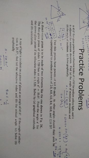 Sin T
Sini 21-6705
2.39.74
Practice Problems
A 45.0° flint glass prism has a refractive index of 1.6705 for sodium yellow light, and it
is adjusted for minimum deviation. Find (a) the angle of minimum deviation and
(b) the angle of incidence. (c) Solve graphically.
A/2
r. 454
D 22-2 r
22.5°
n, Sin (A+D)
Sin (A/L)
1. 670 S Sin (45) (AS
Sn
0.6393 z
T
Sin 45+0
①34.48
Two thin prisms have powers of 6.0 D each. At what angles should their axes be
34.48 22-45 superimposed to produce powers of 2.0, 4.0, 6.0, 8.0, 10.0, and 12.0 D?
3
3974
A direct-vision prism is to be made of two elements like the one shown in Fig. 2K.
The flint-glass prism of index 1.720 has an angle a = 55.0°. Find the angle a' for
the crown-glass prism if its refractive index is 1.520. Solve by (a) graphical methods
and (b) calculation.
2
A ray of light is incident on a piece of glass at an angle of 45.0°. If the angle of refrac-
tion is 25.37°, find (a) the refractive index and (b) the critical angle. (c) Solve (b)
graphically
R₂ sin 45'
Sin C & I
n
2
