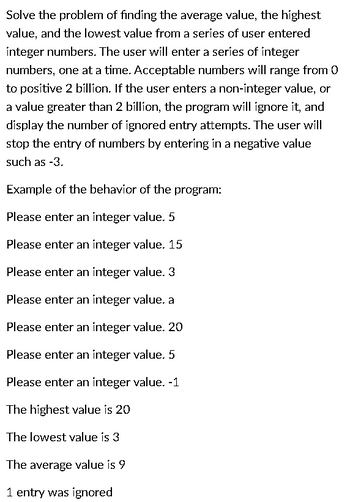 Solve the problem of finding the average value, the highest
value, and the lowest value from a series of user entered
integer numbers. The user will enter a series of integer
numbers, one at a time. Acceptable numbers will range from 0
to positive 2 billion. If the user enters a non-integer value, or
a value greater than 2 billion, the program will ignore it, and
display the number of ignored entry attempts. The user will
stop the entry of numbers by entering in a negative value
such as -3.
Example of the behavior of the program:
Please enter an integer value. 5
Please enter an integer value. 15
Please enter an integer value. 3
Please enter an integer value. a
Please enter an integer value. 20
Please enter an integer value. 5
Please enter an integer value. -1
The highest value is 20
The lowest value is 3
The average value is 9
1 entry was ignored