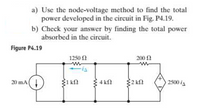 a) Use the node-voltage method to find the total
power developed in the circuit in Fig. P4.19.
b) Check your answer by finding the total power
absorbed in the circuit.
Figure P4.19
1250 2
200 0
20 mA(!
1 kn
4 kN
2 k2
2500 is
