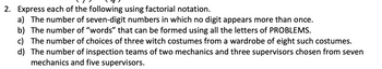 2. Express each of the following using factorial notation.
a) The number of seven-digit numbers in which no digit appears more than once.
b) The number of "words" that can be formed using all the letters of PROBLEMS.
c) The number of choices of three witch costumes from a wardrobe of eight such costumes.
d) The number of inspection teams of two mechanics and three supervisors chosen from seven
mechanics and five supervisors.