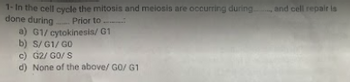 1- In the cell cycle the mitosis and meiosis are occurring during.
done during. Prior to...
G1/cytokinesis/G1
a)
b) S/G1/GO
c) G2/GO/ S
d) None of the above/ GO/ G1
and cell repair is