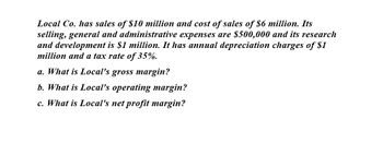 Local Co. has sales of $10 million and cost of sales of $6 million. Its
selling, general and administrative expenses are $500,000 and its research
and development is $1 million. It has annual depreciation charges of $1
million and a tax rate of 35%.
a. What is Local's gross margin?
b. What is Local's operating margin?
c. What is Local's net profit margin?