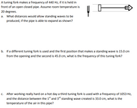 A tuning fork makes a frequency of 440 Hz, if it is held in
front of an open closed pipe. Assume room temperature is
20 degrees.
a. What distances would allow standing waves to be
produced, if the pipe is able to expand as shown?
b. If a different tuning fork is used and the first position that makes a standing wave is 15.0 cm
from the opening and the second is 45.0 cm, what is the frequency of this tuning fork?
c. After working really hard on a hot day a third tuning fork is used with a frequency of 1053 Hz,
and the distance between the 1" and 3" standing wave created is 33.0 cm, what is the
temperature of the air in this pipe?
