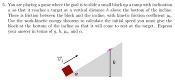 **Problem Statement:**

You are playing a game where the goal is to slide a small block up a ramp with inclination \( \alpha \) so that it reaches a target at a vertical distance \( h \) above the bottom of the incline. There is friction between the block and the incline, with kinetic friction coefficient \( \mu_k \). Use the work-kinetic energy theorem to calculate the initial speed you must give the block at the bottom of the incline so that it will come to rest at the target. Express your answer in terms of \( g \), \( h \), \( \mu_k \), and \( \alpha \).

---

**Diagram Description:**

The diagram accompanying the problem shows a small block on an inclined ramp. 

- The ramp is inclined at an angle \( \alpha \).
- An initial velocity \( \vec{v_i} \) is directed up the ramp.
- The block moves up to reach a target, which is a distance \( h \) vertically from the starting point. 

The ramp and the block illustrate the path the block needs to follow in order to reach the height \( h \). The diagram helps visualize the problem of calculating the necessary initial speed given the effects of gravity and friction on the block as it ascends the incline.