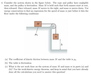 The image depicts a physics problem involving a two-mass system connected by a rope over a pulley. The setup includes:

- **Mass \( M \)** on a horizontal table connected to mass \( m \) hanging vertically.
- The rope and pulley are assumed to be massless and frictionless.
- Mass \( M \) is initially at rest and moves to the right, while mass \( m \) moves downward, having been released from rest at a height \( h \).
- There is kinetic friction between mass \( M \) and the table, characterized by the coefficient \( \mu_k \).

**Objective:** Use energy conservation to derive an expression for the speed of mass \( m \) just before it impacts the floor, under the following conditions:

(a) The coefficient of kinetic friction between mass \( M \) and the table is \( \mu_k \).

(b) The table is frictionless.

(c) Determine the net work done on the system (masses \( M \) and \( m \)) under conditions (a) and (b). Use the work-kinetic energy theorem for your calculations.

**Diagram Description:**

- The diagram shows a pulley system with mass \( M \) on a table with friction (indicated by \( \mu_k \)) and mass \( m \) hanging vertically with a height \( h \) from the floor.
- The forces at play involve gravitational force on mass \( m \), frictional force opposing mass \( M \)'s motion, and the tension in the rope connecting the two masses.