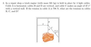 **Problem:**

In a repair shop, a truck engine (with a mass of 501 kg) is held in place by 4 light cables. Cable A is horizontal, cables B and D are vertical, and cable C makes an angle of 37.1° with a vertical wall. If the tension in cable A is 798 N, what are the tensions in cables B, C, and D?

**Diagram Explanation:**

The diagram illustrates the positioning of a truck engine suspended by four cables. 

- **Cable A** is shown horizontally.
- **Cables B and D** are depicted as vertical lines directly supporting the weight of the engine.
- **Cable C** is depicted at an angle of 37.1° from the vertical, suggesting that it provides a component of force in both vertical and horizontal directions.

The engine is visually placed at the center of these intersecting cables, with the angle for cable C noted clearly in the diagram.