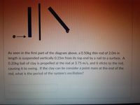 As seen in the first part of the diagram above, a 0.50kg thin rod of 2.0m in
length is suspended vertically 0.25m from its top end by a nail to a surface. A
0.20kg ball of clay is propelled at the rod at 3.75 m/s, and it sticks to the rod,
causing it to swing. If the clay can be consider a point mass at the end of the
rod, what is the period of the system's oscillation?
