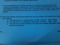 Transcription:

---

7*) Knowing that there are 20 different possible amino acids that can be used at each position in a polypeptide, calculate the number of different polypeptides that could theoretically be produced for a protein that is 180 amino acids in length. Do you expect to find all these possible protein sequences produced in nature? Please explain your answer.

8*) Determine whether the following statements are true or false, and explain your answer in one sentence.
   a) The rate law for an overall reaction 2A (g) → B (g) is: Rate = k[A]^2
   b) The rate law for an elementary step 2A (g) → B (g) is: Rate = k[A]^2
   c) The rate of an overall reaction is the rate of the slowest elementary step within its mechanism.

---

There are no graphs or diagrams present in the image.