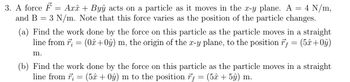 3. A force F
and B
-
Axî + Byŷ acts on a particle as it moves in the x-y plane. A = 4 N/m,
3 N/m. Note that this force varies as the position of the particle changes.
=
(a) Find the work done by the force on this particle as the particle moves in a straight
line from 7; = (0+0ŷ) m, the origin of the x-y plane, to the position f = (5x+0ŷ)
m.
(b) Find the work done by the force on this particle as the particle moves in a straight
line from r;= (5x + 0ŷ) m to the position f = (5x + 5ŷ) m.