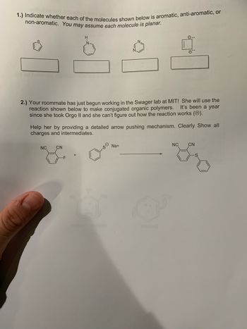 1.) Indicate whether each of the molecules shown below is aromatic, anti-aromatic, or
non-aromatic. You may assume each molecule is planar.
2.) Your roommate has just begun working in the Swager lab at MIT! She will use the
It's been a year
reaction shown below to make conjugated organic polymers.
since she took Orgo II and she can't figure out how the reaction works (Ⓡ).
e..
Help her by providing a detailed arrow pushing mechanism. Clearly Show all
charges and intermediates.
NC CN
Na+
NC CN