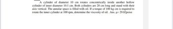 A cylinder of diameter 10 cm rotates concentrically inside another hollow
cylinder of inner diameter 10.1 cm. Both cylinders are 20 cm long and stand with their
axis vertical. The annular space is filled with oil. If a torque of 100 kg cm is required to
rotate the inner cylinder at 100 rpm, determine the viscosity of oil. Ans. μ= 29.82poise