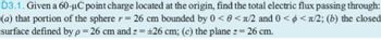 D3.1. Given a 60-μC point charge located at the origin, find the total electric flux passing through:
(a) that portion of the sphere r = 26 cm bounded by 0 <0<л/2 and 0 <<л/2; (b) the closed
surface defined by p = 26 cm and z = +26 cm; (c) the plane z = 26 cm.