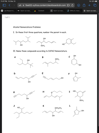 11:47 PM Fri Dec 13
<
AA
...
-fleet02-xythos.content.blackboardcdn.com ⇓ Ć
Lab Report A...
Bb learn-us-eas...
Content
B learn-us-eas...
1 of 1
Alcohol Nomenclature Problems
I. In these first three questions, number the parent in each.
OH
OH
OCH3
HO
II. Name these compounds according to IUPAC Nomenclature.
A
B
OH
D
G
J
HO
OH
OH
E
ළා 52%
OWLv2 | Assi...
learn-us-eas...
OH
C
OCH3
F
OH
LOH
H
I
HO
OH
OCH3
K
OCH2CH3
-OH
HP
OH