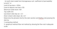 Un earth dam made from homogeneous soil coefficient of permeability
k=5x10^-4
Level of top dam = 200m
%3D
Level of deposit river bed =178
Maximum water level =197
Top width=5m
Up stream side slop v/s = 3;1
Down stream side slope d/s =2;1
%3D
Determine the phreatic line for this dam section and theflow rate passing the
dam by
1-computing method
2- graphical method (flow net method by drawing the flow net in adequate
scale
