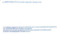 4. A softball traveling at 34 m/s has a kinetic energy of 98 J. Calculate its mass.
5. A 1.0 kg ball is dropped from the top of a cliff and falls with a constant acceleration due to gravity (9.8
m/s). Assume that effects of air resistance can be ignored.
a) By how much has the ball's gravitational potential energy change after it has fallen by 10m?
b) How fast is the ball going after it has fallen by 10 m?
