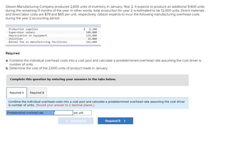Gibson Manufacturing Company produced 2,600 units of inventory in January, Year 2. It expects to produce an additional 9,400 units
during the remaining 11 months of the year. In other words, total production for year 2 is estimated to be 12,000 units. Direct materials
and direct labor costs are $79 and $65 per unit, respectively. Gibson expects to incur the following manufacturing overhead costs
during the year 2 accounting period.
Production supplies
Supervisor salary
Depreciation on equipment
Utilities
Rental fee on manufacturing facilities
Required
a. Combine the individual overhead costs into a cost pool and calculate a predetermined overhead rate assuming the cost driver is
number of units.
b. Determine the cost of the 2,600 units of product made in January.
Required A Required B
$
Complete this question by entering your answers in the tabs below.
6,200
188,000
136,000
19,000
262,800
Predetermined overhead rate
Combine the individual overhead costs into a cost pool and calculate a predetermined overhead rate assuming the cost driver
is number of units. (Round your answer to 2 decimal places.)
per unit
< Required A
Required B >
