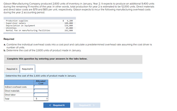 Gibson Manufacturing Company produced 2,600 units of inventory in January, Year 2. It expects to produce an additional 9,400 units
during the remaining 11 months of the year. In other words, total production for year 2 is estimated to be 12,000 units. Direct materials
and direct labor costs are $79 and $65 per unit, respectively. Gibson expects to incur the following manufacturing overhead costs
during the year 2 accounting period.
Production supplies
Supervisor salary
Depreciation on equipment
Utilities
Rental fee on manufacturing facilities
Required
a. Combine the individual overhead costs into a cost pool and calculate a predetermined overhead rate assuming the cost driver is
number of units.
b. Determine the cost of the 2,600 units of product made in January.
Required A Required B
$
Complete this question by entering your answers in the tabs below.
6, 200
188,000
136,000
19,000
262,800
Indirect overhead costs
Direct materials
Direct labor
Total
Determine the cost of the 2,600 units of product made in January.
Allocated
Cost
$
< Required A
Required B >