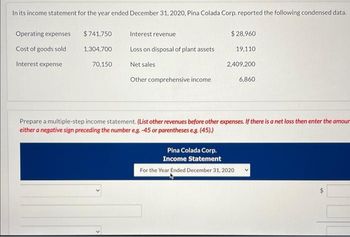 In its income statement for the year ended December 31, 2020, Pina Colada Corp. reported the following condensed data.
Operating expenses
Cost of goods sold
Interest expense
$741,750
1,304,700
70,150
Interest revenue
Loss on disposal of plant assets.
Net sales
Other comprehensive income
$ 28,960
19,110
2,409,200
6,860
Prepare a multiple-step income statement. (List other revenues before other expenses. If there is a net loss then enter the amoun
either a negative sign preceding the number e.g. -45 or parentheses e.g. (45).)
Pina Colada Corp.
Income Statement
For the Year Ended December 31, 2020
4A