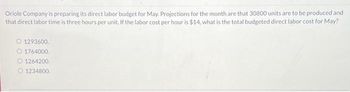 Oriole Company is preparing its direct labor budget for May. Projections for the month are that 30800 units are to be produced and
that direct labor time is three hours per unit. If the labor cost per hour is $14, what is the total budgeted direct labor cost for May?
O 1293600.
O 1764000.
O1264200.
1234800.