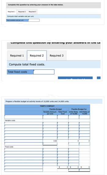 Complete this question by entering your answers in the tabs below.
Required 1 Required 2 Required 3
Compute total variable cost per unit.
Total variable cost per unit
compiele unis question by entering your answers in the lan
Required 1
Compute total fixed costs.
Total fixed costs
Required 2
Variable costs
Prepare a flexible budget at activity levels of 10,000 units and 14,000 units.
TEMPO COMPANY
Fixed costs
Required 3
Flexible Budget
Variable Amount Total Fixed
per Unit
Cost
0.00
$
Flexible Budget for:
Units Sales Unit Sales of
of 10,000 14,000
0 $
0
0 $
0
0